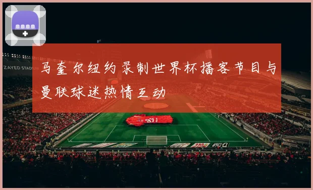 马奎尔纽约录制世界杯播客节目与曼联球迷热情互动