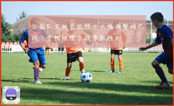 法国队末轮首发预计大幅调整姆巴佩与于帕继续出战争取胜利