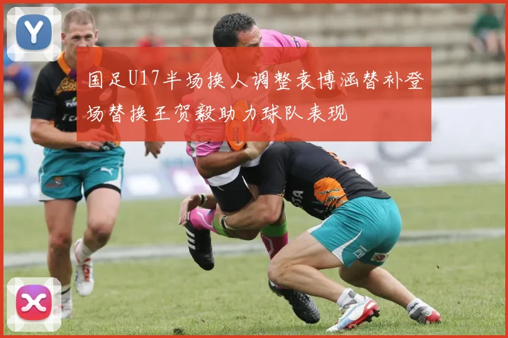 国足U17半场换人调整袁博涵替补登场替换王贺毅助力球队表现