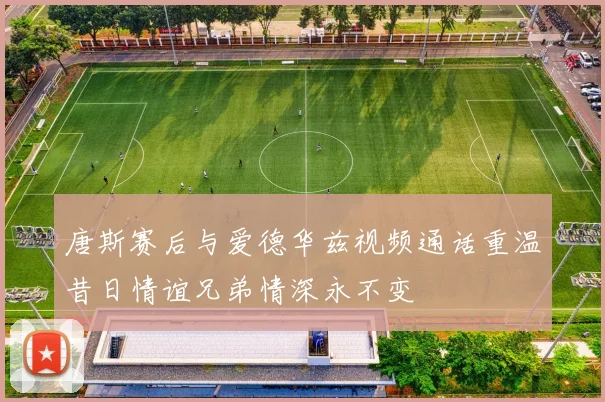 唐斯赛后与爱德华兹视频通话重温昔日情谊兄弟情深永不变