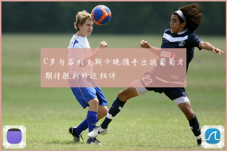 C罗与菲利克斯今晚携手出战葡萄牙期待胜利好运相伴