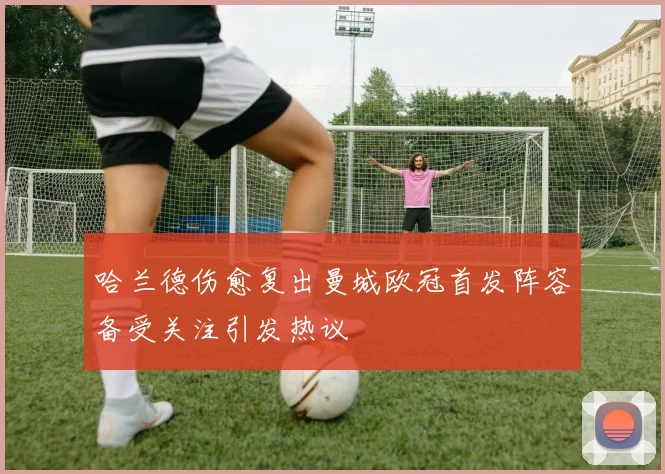 哈兰德伤愈复出曼城欧冠首发阵容备受关注引发热议