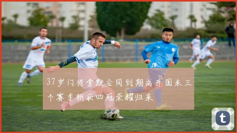 37岁门将索默合同到期离开国米三个赛季斩获四冠荣耀归来