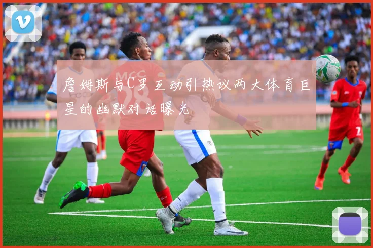 詹姆斯与C罗互动引热议两大体育巨星的幽默对话曝光