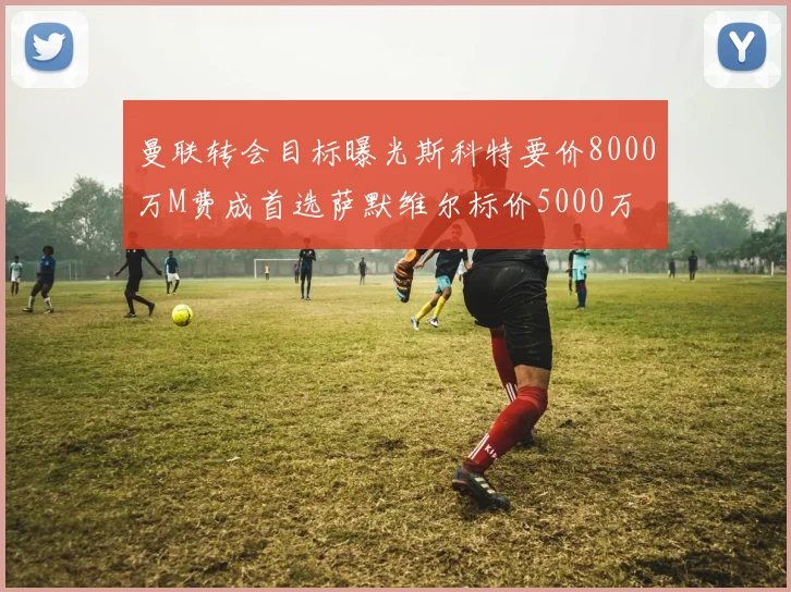 曼联转会目标曝光斯科特要价8000万M费成首选萨默维尔标价5000万