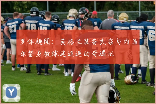 罗体趣闻：英格兰装备失窃与内马尔替身被球迷追逐的奇遇记
