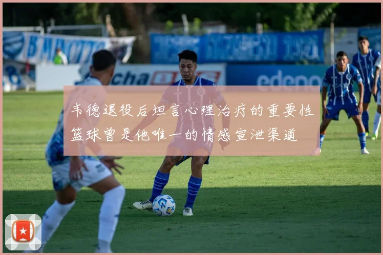韦德退役后坦言心理治疗的重要性篮球曾是他唯一的情感宣泄渠道