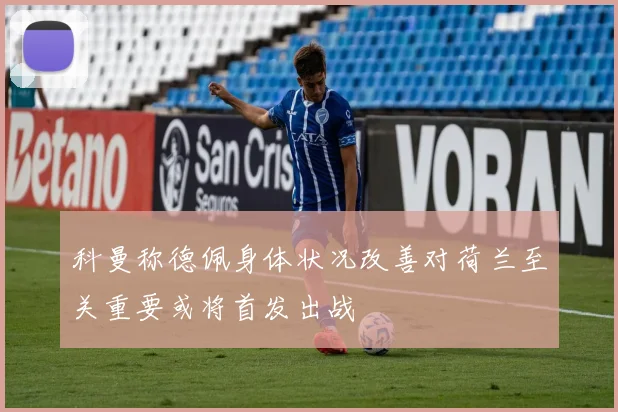 科曼称德佩身体状况改善对荷兰至关重要或将首发出战